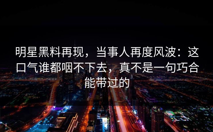 明星黑料再现，当事人再度风波：这口气谁都咽不下去，真不是一句巧合能带过的